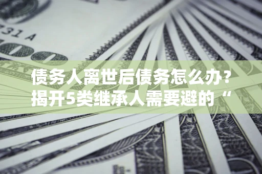 济南债务人离世后债务怎么办？揭开5类继承人需要避的“坑”